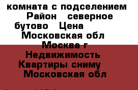 комната с подселением › Район ­ северное бутово › Цена ­ 8 000 - Московская обл., Москва г. Недвижимость » Квартиры сниму   . Московская обл.